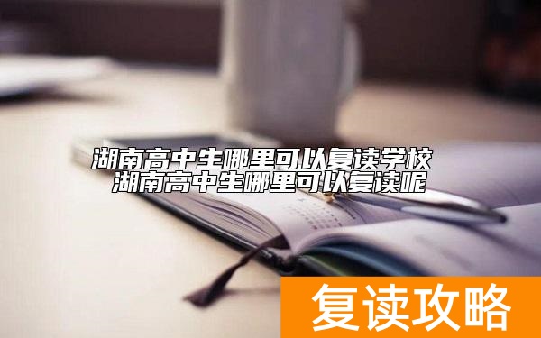 湖南高中生哪里可以复读学校 湖南高中生哪里可以复读呢